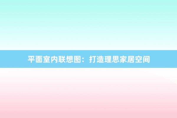 平面室内联想图：打造理思家居空间