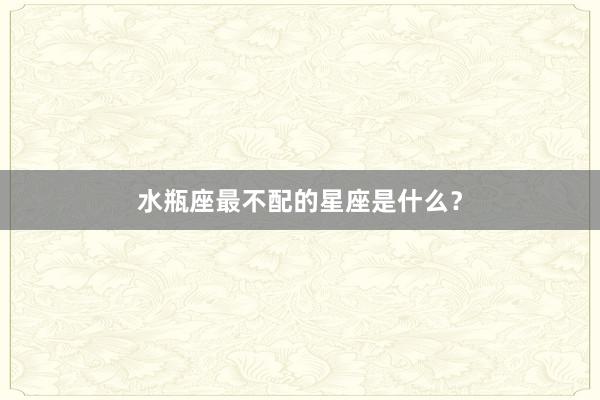 水瓶座最不配的星座是什么？
