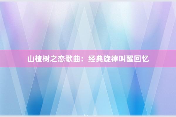 山楂树之恋歌曲：经典旋律叫醒回忆